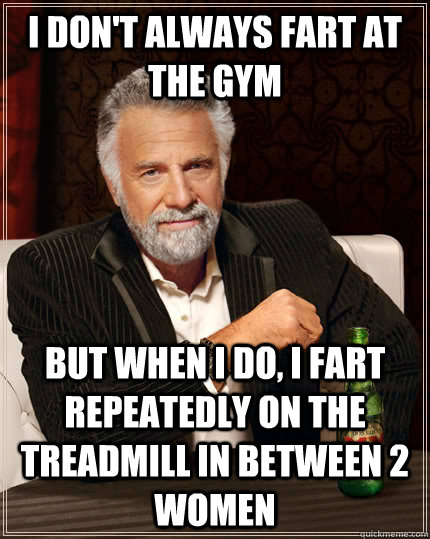I don't always fart at the gym but when I do, I fart repeatedly on the treadmill in between 2 women  The Most Interesting Man In The World