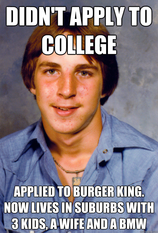 didn't apply to college Applied to burger king. now lives in suburbs with 3 kids, a wife and a bmw - didn't apply to college Applied to burger king. now lives in suburbs with 3 kids, a wife and a bmw  Old Economy Steven