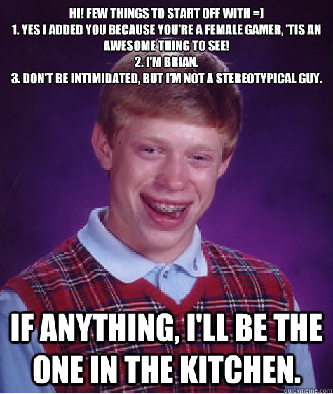 Hi! few things to start off with =]
1. yes I added you because you're a female gamer, 'tis an awesome thing to see! 
2. I'm Brian.
3. Don't be intimidated, but I'm not a stereotypical guy. If anything, I'll be the one in the kitchen. - Hi! few things to start off with =]
1. yes I added you because you're a female gamer, 'tis an awesome thing to see! 
2. I'm Brian.
3. Don't be intimidated, but I'm not a stereotypical guy. If anything, I'll be the one in the kitchen.  Bad Luck Brian