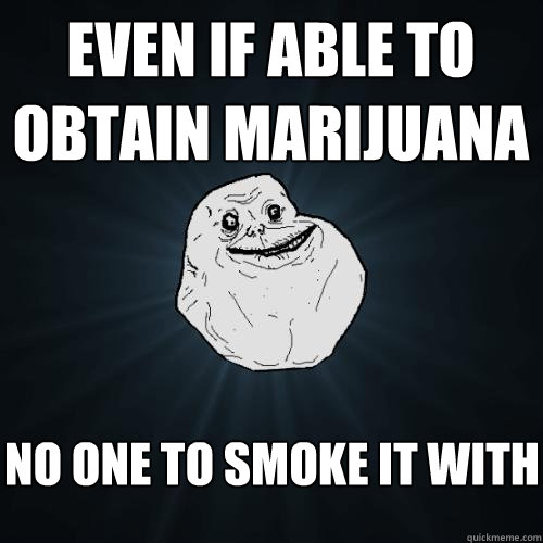 even if able to obtain marijuana no one to smoke it with  Forever Alone