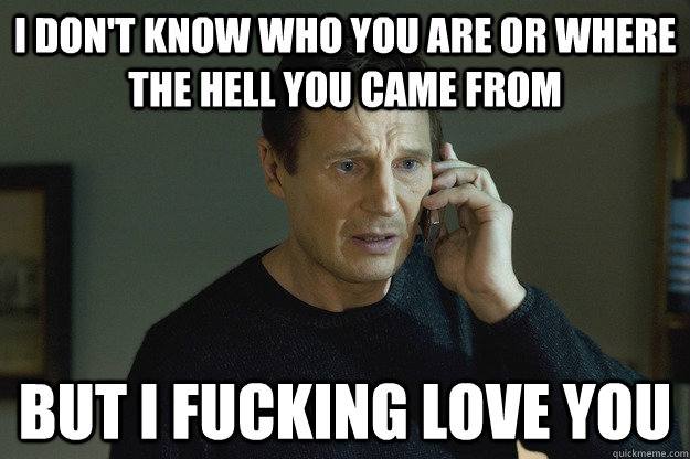 I don't know who you are or where the hell you came from But I fucking love you - I don't know who you are or where the hell you came from But I fucking love you  Taken Liam Neeson