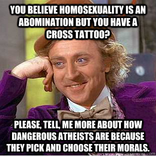 You believe homosexuality is an abomination but you have a cross tattoo? please, tell, me more about how dangerous atheists are because they pick and choose their morals.  Condescending Wonka