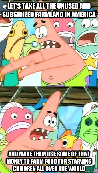 Let's take all the unused and subsidized farmland in america and make them use some of that money to farm food for starving children all over the world  Push it somewhere else Patrick