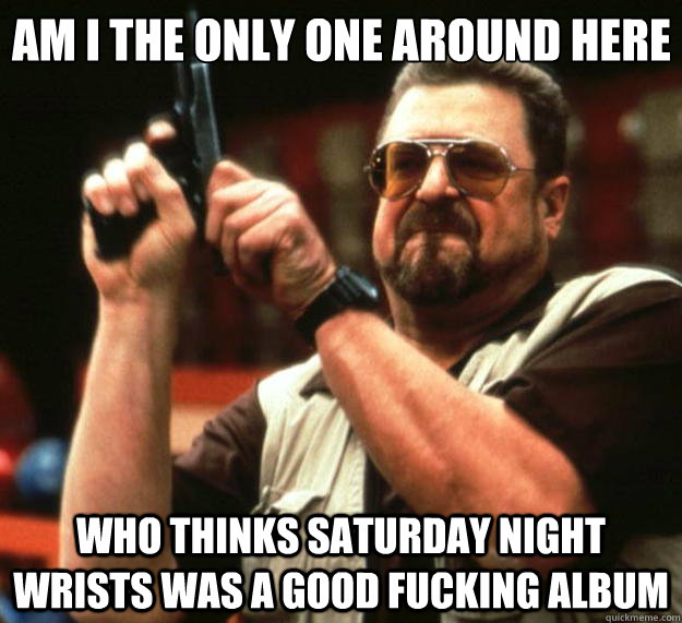 Am I the only one around here Who thinks Saturday Night Wrists was a good fucking album - Am I the only one around here Who thinks Saturday Night Wrists was a good fucking album  Big Lebowski