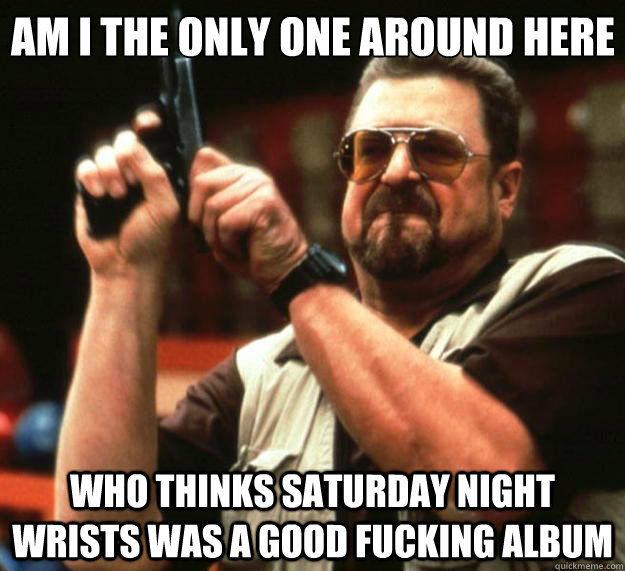 Am I the only one around here Who thinks Saturday Night Wrists was a good fucking album  Big Lebowski