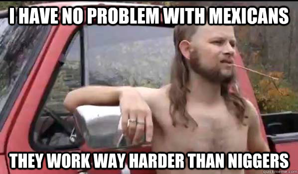 i have no problem with mexicans they work way harder than niggers  Almost Politically Correct Redneck