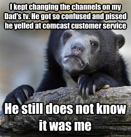I kept changing the channels on my Dad's tv. He got so confused and pissed he yelled at comcast customer service He still does not know it was me - I kept changing the channels on my Dad's tv. He got so confused and pissed he yelled at comcast customer service He still does not know it was me  Confession Bear