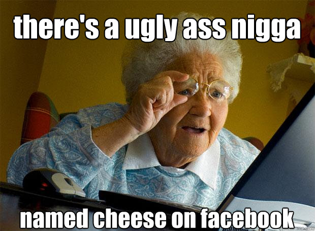there's a ugly ass nigga named cheese on facebook    Grandma finds the Internet