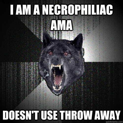 I am a necrophiliac AMA  doesn't use throw away  Insanity Wolf