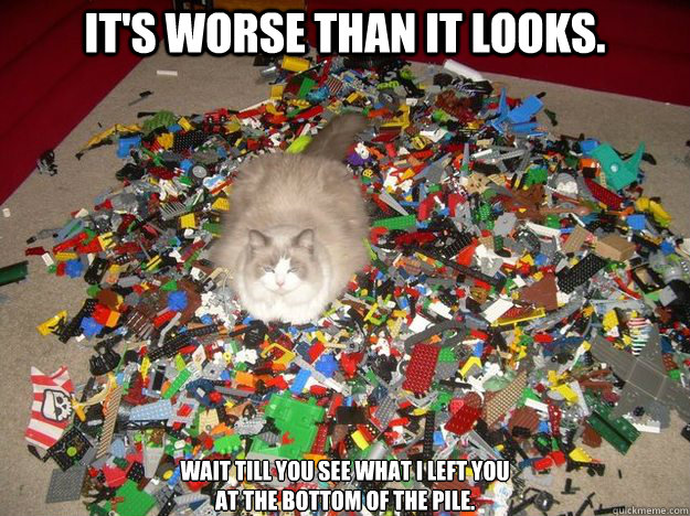 it's worse than it looks. wait till you see what i left you 
at the bottom of the pile.  Guess