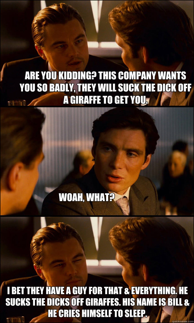 Are you kidding? This company wants you so badly, they will suck the dick off a giraffe to get you.  Woah, what? I bet they have a guy for that & everything. He sucks the dicks off giraffes. His name is Bill & he cries himself to sleep.  Inception