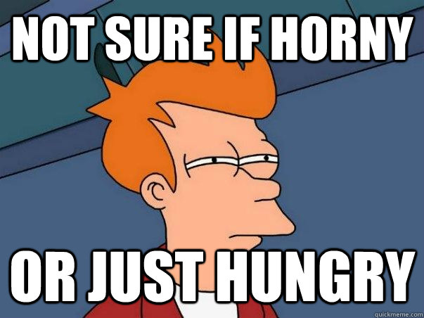 not sure if horny Or just hungry  Not sure if deaf