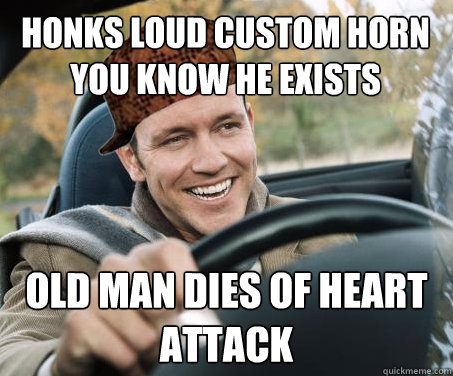 Honks loud custom horn you know he exists Old man dies of heart attack  SCUMBAG DRIVER