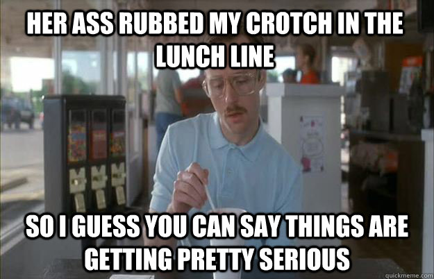 her ass rubbed my crotch in the lunch line  So I guess you can say things are getting pretty serious - her ass rubbed my crotch in the lunch line  So I guess you can say things are getting pretty serious  Things are getting pretty serious