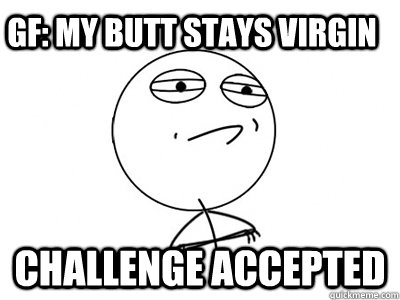 GF: My butt stays virgin Challenge Accepted  Challenge Accepted