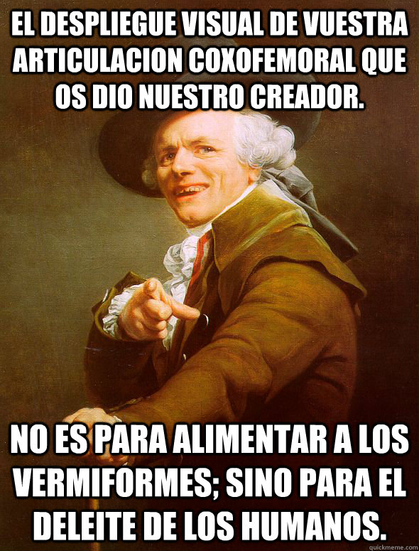 El despliegue visual de vuestra articulacion coxofemoral que os dio nuestro creador.  No es para alimentar a los vermiformes; sino para el deleite de los humanos.  Joseph Ducreux