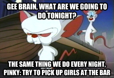 Gee Brain, what are we going to do tonight? The same thing we do every night, Pinky: try to pick up girls at the bar - Gee Brain, what are we going to do tonight? The same thing we do every night, Pinky: try to pick up girls at the bar  PinkyBrain