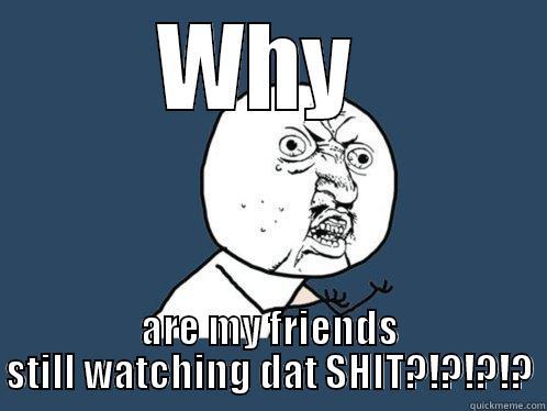 WHY  ARE MY FRIENDS STILL WATCHING DAT SHIT?!?!?!? Y U No