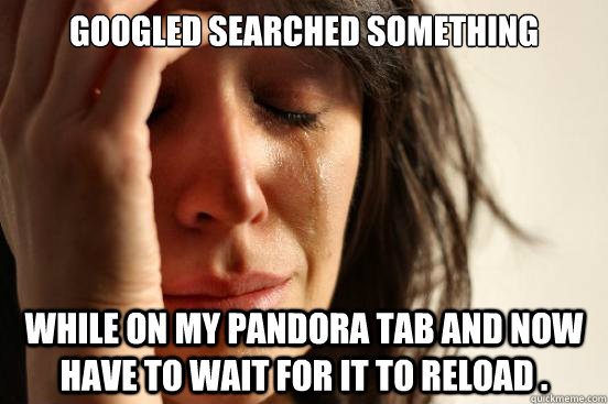 Googled searched something while on my Pandora tab and now have to wait for it to reload .   First World Problems