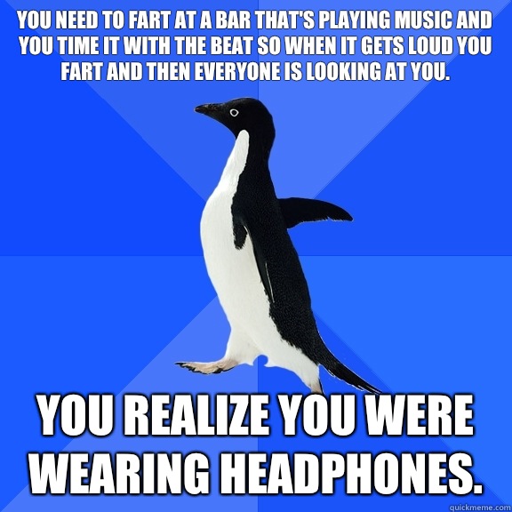 You need to fart at a bar that's playing music and you time it with the beat so when it gets loud you fart and then everyone is looking at you.  You realize you were wearing headphones.   Socially Awkward Penguin
