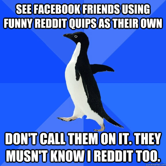 see facebook friends using funny reddit quips as their own don't call them on it. they musn't know I reddit too.  Socially Awkward Penguin