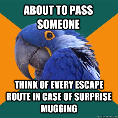 about to pass someone think of every escape route in case of surprise mugging  Paranoid Parrot