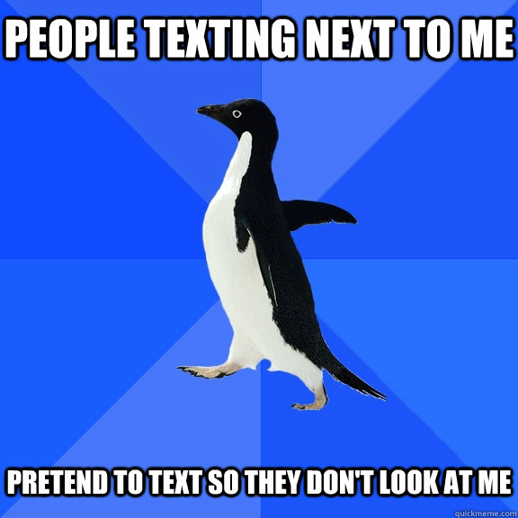 People texting next to me   Pretend to text so they don't look at me  Socially Awkward Penguin