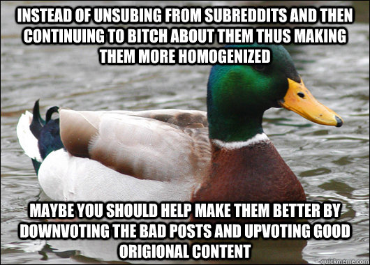 Instead of unsubing from subreddits and then continuing to bitch about them thus making them more homogenized  Maybe you should help make them better by downvoting the bad posts and upvoting good Origional content  Actual Advice Mallard