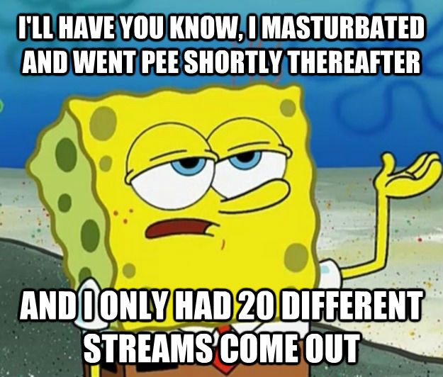 I'LL HAVE YOU KNOW, I MASTURBATED AND WENT PEE SHORTLY THEREAFTER AND I ONLY HAD 20 DIFFERENT STREAMS COME OUT - I'LL HAVE YOU KNOW, I MASTURBATED AND WENT PEE SHORTLY THEREAFTER AND I ONLY HAD 20 DIFFERENT STREAMS COME OUT  Tough Spongebob