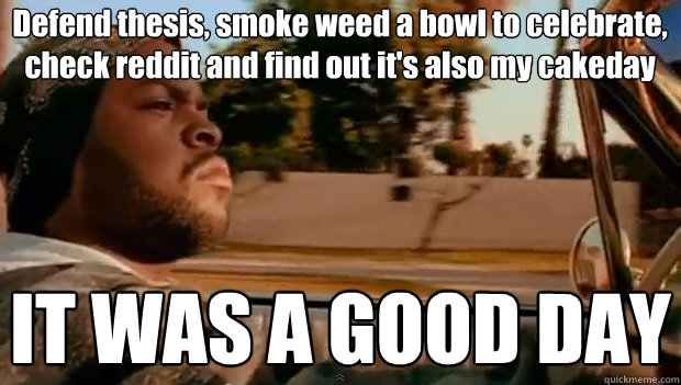 Defend thesis, smoke weed a bowl to celebrate, check reddit and find out it's also my cakeday  IT WAS A GOOD DAY - Defend thesis, smoke weed a bowl to celebrate, check reddit and find out it's also my cakeday  IT WAS A GOOD DAY  It was a good day