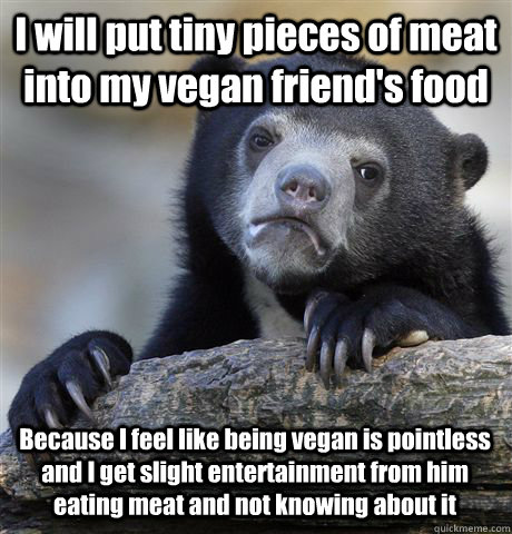 I will put tiny pieces of meat into my vegan friend's food Because I feel like being vegan is pointless and I get slight entertainment from him eating meat and not knowing about it  Confession Bear
