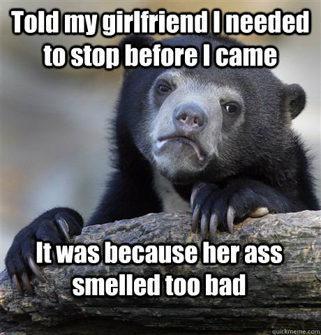Told my girlfriend I needed to stop before I came It was because her ass smelled too bad  Confession Bear