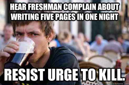 hear freshman complain about writing five pages in one night resist urge to kill.   Lazy College Senior