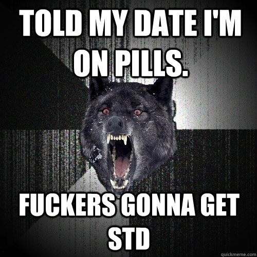 Told my date I'm on pills. fuckers gonna get STD  Insanity Wolf