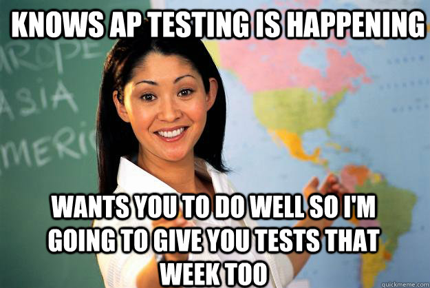 knows ap testing is happening wants you to do well so i'm going to give you tests that week too  Unhelpful High School Teacher