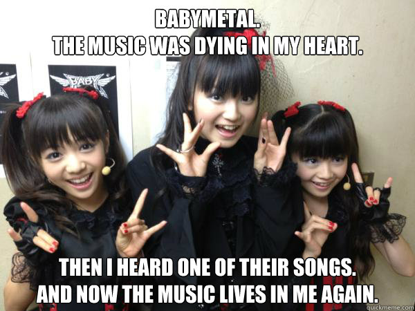 BABYMETAL.
The music was dying in my heart. Then I heard one of their songs.
And now the music lives in me again.  BABYMETAL