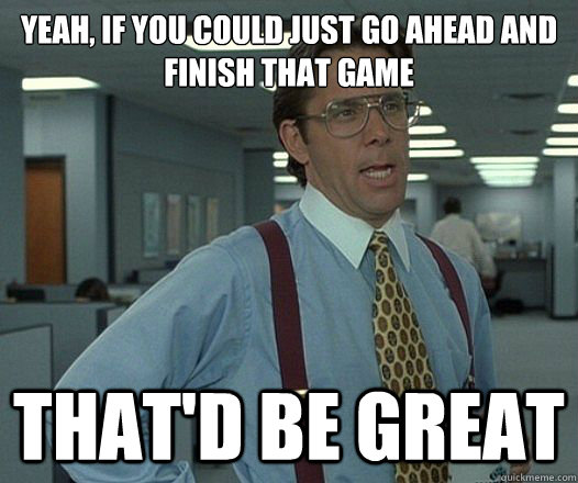 Yeah, if you could just go ahead and finish that game That'd be great  Lumbergh