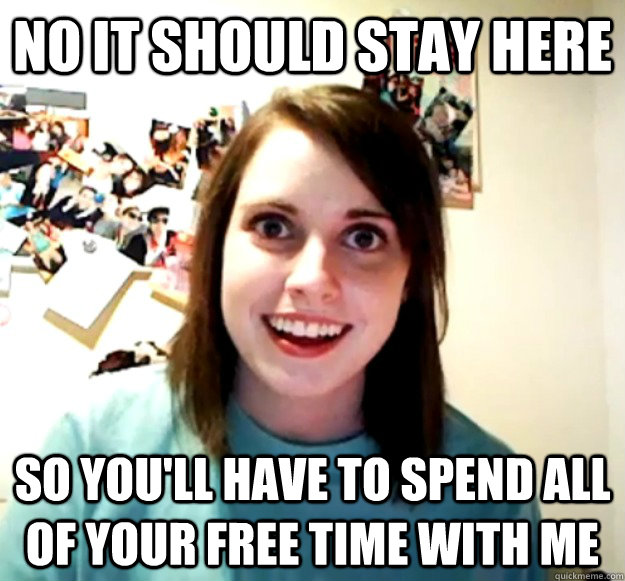 no it should stay here so you'll have to spend all of your free time with me  Overly Attached Girlfriend