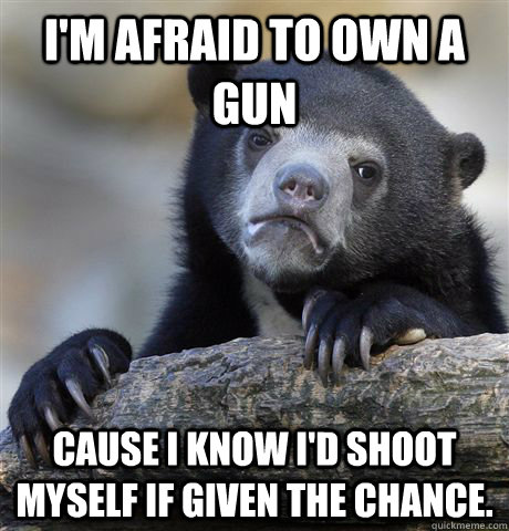 i'm afraid to own a gun cause I know I'd shoot myself if given the chance. - i'm afraid to own a gun cause I know I'd shoot myself if given the chance.  confessionbear