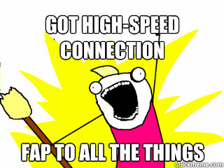 Got high-speed connection Fap to all the things  All The Things