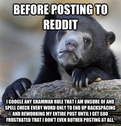 Before posting to reddit I google any grammar rule that I am unsure of and spell check every word Only to end up backspacing and reworking my entire post until I get soo frustrated that I don't even bother posting at all.  Confession Bear