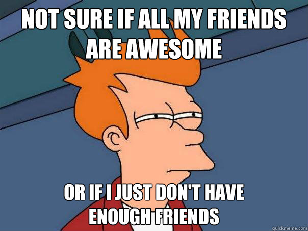 Not sure if all my friends
are awesome Or if I just don't have
enough friends - Not sure if all my friends
are awesome Or if I just don't have
enough friends  Futurama Fry