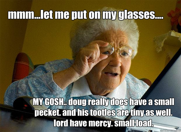 mmm...let me put on my glasses.... MY GOSH.. doug really does have a small pecket. and his tootles are tiny as well. lord have mercy. small load.  Grandma finds the Internet