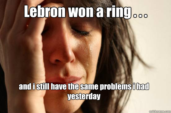 Lebron won a ring . . .
 and i still have the same problems i had yesterday
 Caption 3 goes here  First World Problems