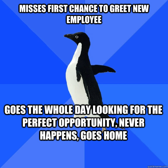 misses first chance to greet new employee goes the whole day looking for the perfect opportunity, never happens, goes home    Socially Awkward Penguin