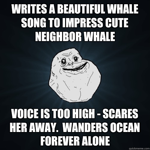 Writes a beautiful whale song to impress cute neighbor whale Voice is too high - scares her away.  Wanders ocean forever alone  Forever Alone