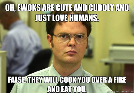 Oh, ewoks are cute and cuddly and just love humans. false. they will cook you over a fire and eat you.  Dwight