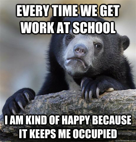 Every time we get work at school I am kind of happy because it keeps me occupied   Confession Bear