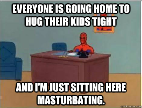 everyone is going home to hug their kids tight And I'm just sitting here masturbating.  Amazing Spiderman