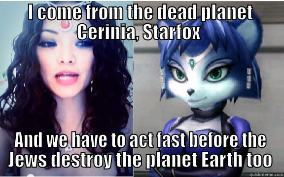 I COME FROM THE DEAD PLANET CERINIA, STARFOX  AND WE HAVE TO ACT FAST BEFORE THE JEWS DESTROY THE PLANET EARTH TOO Misc